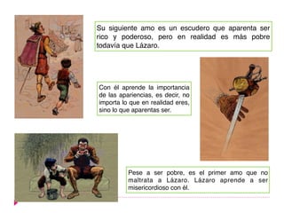 Su siguiente amo es un escudero que aparenta ser
rico y poderoso, pero en realidad es más pobre
todavía que Lázaro.
Con él aprende la importancia
de las apariencias, es decir, no
importa lo que en realidad eres,
sino lo que aparentas ser.
Pese a ser pobre, es el primer amo que no
maltrata a Lázaro. Lázaro aprende a ser
misericordioso con él.
 