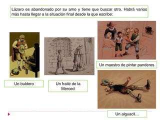 Lázaro es abandonado por su amo y tiene que buscar otro. Habrá varios
más hasta llegar a la situación final desde la que escribe:
Un buldero
Un maestro de pintar panderos
Un alguacil…
Un fraile de la
Merced
 