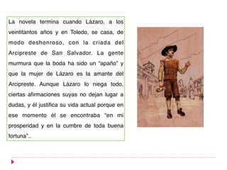 La novela termina cuando Lázaro, a los
veintitantos años y en Toledo, se casa, de
modo deshonroso, con la criada del
Arcipreste de San Salvador. La gente
murmura que la boda ha sido un “apaño” y
que la mujer de Lázaro es la amante del
Arcipreste. Aunque Lázaro lo niega todo,
ciertas afirmaciones suyas no dejan lugar a
dudas, y él justifica su vida actual porque en
ese momento él se encontraba “en mi
prosperidad y en la cumbre de toda buena
fortuna”..
 