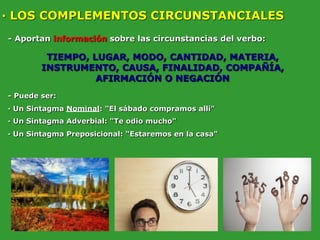 · LOS COMPLEMENTOS CIRCUNSTANCIALES
- Aportan información sobre las circunstancias del verbo:
TIEMPO, LUGAR, MODO, CANTIDAD, MATERIA,
INSTRUMENTO, CAUSA, FINALIDAD, COMPAÑÍA,
AFIRMACIÓN O NEGACIÓN
- Puede ser:
· Un Sintagma Nominal: "El sábado compramos allí"
· Un Sintagma Adverbial: "Te odio mucho"
· Un Sintagma Preposicional: "Estaremos en la casa"
 