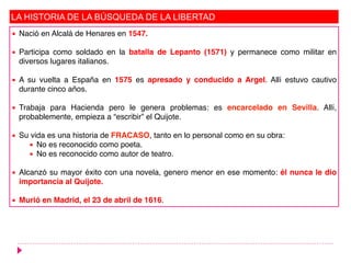 LA HISTORIA DE LA BÚSQUEDA DE LA LIBERTAD
▪ Nació en Alcalá de Henares en 1547.
▪ Participa como soldado en la batalla de Lepanto (1571) y permanece como militar en
diversos lugares italianos.
▪ A su vuelta a España en 1575 es apresado y conducido a Argel. Allí estuvo cautivo
durante cinco años.
▪ Trabaja para Hacienda pero le genera problemas: es encarcelado en Sevilla. Allí,
probablemente, empieza a “escribir” el Quijote.
▪ Su vida es una historia de FRACASO, tanto en lo personal como en su obra:
▪ No es reconocido como poeta.
▪ No es reconocido como autor de teatro.
▪ Alcanzó su mayor éxito con una novela, genero menor en ese momento: él nunca le dio
importancia al Quijote.
▪ Murió en Madrid, el 23 de abril de 1616.
 