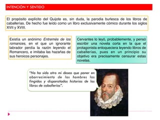 INTENCIÓN Y SENTIDO
Existía un anónimo Entremés de los
romances, en el que un ignorante
labrador perdía la razón leyendo el
Romancero, e imitaba las hazañas de
sus heroicos personajes.
Cervantes lo leyó, probablemente, y pensó
escribir una novela corta en la que el
protagonista enloqueciera leyendo libros de
caballerías, pues en un principio su
objetivo era precisamente censurar estas
novelas.
“No ha sido otro mi deseo que poner en
aborrecimiento de los hombres las
fingidas y disparatadas historias de los
libros de caballerías”.
El propósito explícito del Quijote es, sin duda, la parodia burlesca de los libros de
caballerías. De hecho fue leído como un libro exclusivamente cómico durante los siglos
XVII y XVIII.
 