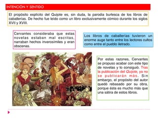 INTENCIÓN Y SENTIDO
Cervantes consideraba que estas
novelas estaban mal escritas,
narraban hechos inverosímiles y eran
obscenas.
Los libros de caballerías tuvieron un
enorme auge tanto entre los lectores cultos
como entre el pueblo iletrado.
Por estas razones, Cervantes
se propuso acabar con este tipo
de novelas y lo consiguió. Tras
la publicación del Quijote, ya no
s e p u b l i c a r á n m á s . S i n
embargo, el propósito del autor
quedó rebasado por su obra,
porque ésta es mucho más que
una sátira de estos libros.
El propósito explícito del Quijote es, sin duda, la parodia burlesca de los libros de
caballerías. De hecho fue leído como un libro exclusivamente cómico durante los siglos
XVII y XVIII.
 