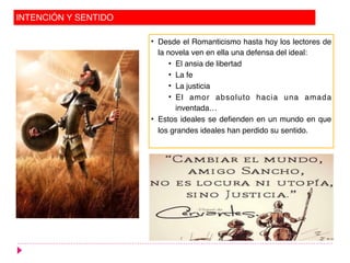 INTENCIÓN Y SENTIDO
• Desde el Romanticismo hasta hoy los lectores de
la novela ven en ella una defensa del ideal:
• El ansia de libertad
• La fe
• La justicia
• El amor absoluto hacia una amada
inventada…
• Estos ideales se defienden en un mundo en que
los grandes ideales han perdido su sentido.
 
