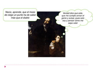 Necio, aprende, que el mozo
de ciego un punto ha de saber
más que el diablo
Verdad dice que este,
que me cumple avivar el
genio y avisar, pues solo
soy y pensar cómo me
sepa valer
 