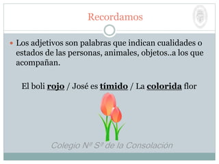 Recordamos
 Los adjetivos son palabras que indican cualidades o
estados de las personas, animales, objetos..a los que
acompañan.
El boli rojo / José es tímido / La colorida flor
 
