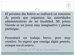 El próximo día festivo se realizará un concurso
de poesía que organizan las autoridades
administrativas de mi localidad. Mi primo
Vicente es un joven muy imaginativo y piensa
participar.
Presentará un trabajo breve, pero muy
creativo. Yo espero que consiga algún premio,
aunque sea el octavo.
 