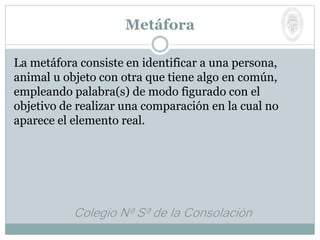 La metáfora consiste en identificar a una persona,
animal u objeto con otra que tiene algo en común,
empleando palabra(s) de modo figurado con el
objetivo de realizar una comparación en la cual no
aparece el elemento real.
Metáfora
 
