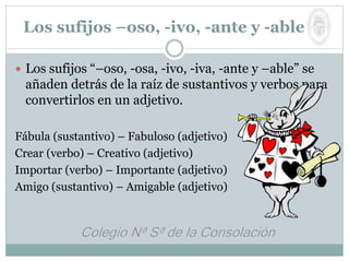  Los sufijos “–oso, -osa, -ivo, -iva, -ante y –able” se
añaden detrás de la raíz de sustantivos y verbos para
convertirlos en un adjetivo.
Fábula (sustantivo) – Fabuloso (adjetivo)
Crear (verbo) – Creativo (adjetivo)
Importar (verbo) – Importante (adjetivo)
Amigo (sustantivo) – Amigable (adjetivo)
Los sufijos –oso, -ivo, -ante y -able
 