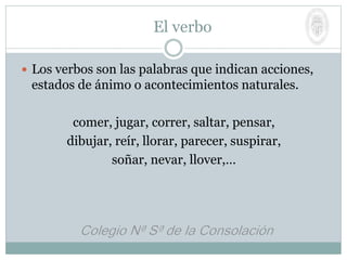 El verbo
 Los verbos son las palabras que indican acciones,
estados de ánimo o acontecimientos naturales.
comer, jugar, correr, saltar, pensar,
dibujar, reír, llorar, parecer, suspirar,
soñar, nevar, llover,…
 