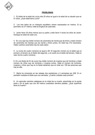 PROBLEMAS
1. El doble de la edad de Lucía más 25 años es igual a la edad de su abuelo que es
51 años. ¿Qué edad tiene Lucía?
2. Los tres lados de un triángulo equilátero vienen expresados en metros. Si su
perímetro es 27 metros, halla la longitud de cada lado.
3. Javier tiene 30 años menos que su padre y éste tiene 4 veces los años de Javier.
Averigua la edad de cada uno.
4. En una caja hay doble número de caramelos de menta que de limón y triple número
de caramelos de naranja que de menta y limón juntos. En total hay 312 caramelos.
Hallar cuántos caramelos hay de cada sabor.
5. La suma de cuatro números es igual a 90. El segundo número es el doble que el
primero; el tercero es el doble del segundo, y el cuarto es el doble del tercero. Halla el
valor de los cuatro números.
6. En una fiesta de fin de curso hay doble número de mujeres que de hombres y triple
número de niños que de hombres y mujeres juntos. Halla el número de hombres,
mujeres y niños que hay en la fiesta sabiendo que en total son 156 las personas que
hay en ella.
7. Marta ha comprado en las rebajas dos pantalones y 4 camisetas por 40€. Si un
pantalón costaba el doble que una camiseta. ¿Cuánto costaba cada prenda?
8. Un agricultor siembra calabazas en la mitad de su huerto, alcachofas en la quinta
parte y en el resto que son 80 metros cuadrados siembra patatas. ¿Qué superficie
tiene su huerto?
 
