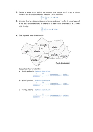 7. Calcula la altura de un edificio que proyecta una sombra de 47 m en el mismo momento que la sombra de Alberto, de altura 1,80 m, mide 3 m. 
8. Un árbol de altura desconocida proyecta una sombra de 1 m. En el mismo lugar, el mismo día y a la misma hora, la sombra de un edificio de 50m mide 12 m. ¿Cuánto mide el árbol. 
9. En el siguiente mapa de Andalucía: 
Calcula la distancia real entre: 
a) Sevilla y Almería distancia plano 6,5cm 
b) Huelva y Sevilla distancia plano 1,8cm 
c) Cádiz y Almería distancia plano 7,2cm 
 