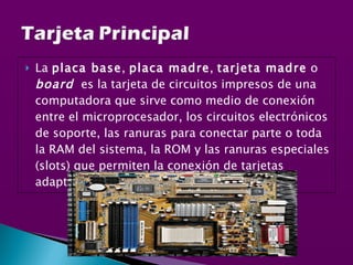 La  placa base ,  placa madre ,  tarjeta madre  o  board   es la tarjeta de circuitos impresos de una computadora que sirve como medio de conexión entre el microprocesador, los circuitos electrónicos de soporte, las ranuras para conectar parte o toda la RAM del sistema, la ROM y las ranuras especiales (slots) que permiten la conexión de tarjetas adaptadoras adicionales. 