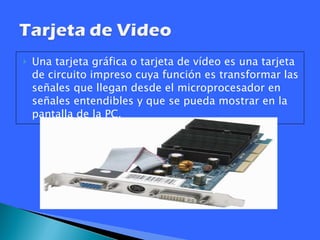 Una tarjeta gráfica o tarjeta de vídeo es una tarjeta de circuito impreso cuya función es transformar las señales que llegan desde el microprocesador en señales entendibles y que se pueda mostrar en la pantalla de la PC.  