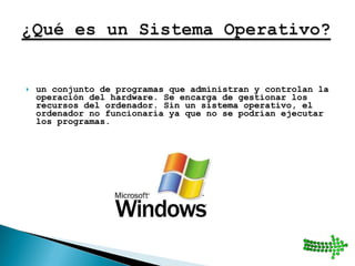 un conjunto de programas que administran y controlan la operación del hardware. Se encarga de gestionar los recursos del ordenador. Sin un sistema operativo, el ordenador no funcionaría ya que no se podrían ejecutar los programas.  