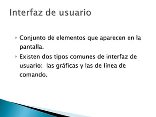 Conjunto de elementos que aparecen en la pantalla. Existen dos tipos comunes de interfaz de usuario:  las gráficas y las de línea de comando.  
