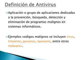 Aplicación o grupo de aplicaciones dedicadas a la prevención, búsqueda, detección y eliminación de programas malignos en sistemas informáticos. Ejemplos codigos malignos se incluyen  virus ,  troyanos ,  gusanos ,  spywares , entre otros  malwares . 