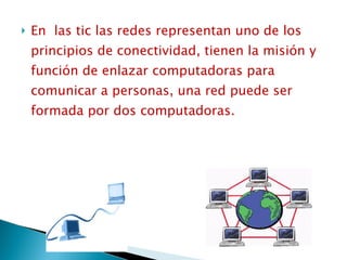 En  las tic las redes representan uno de los principios de conectividad, tienen la misión y función de enlazar computadoras para comunicar a personas, una red puede ser formada por dos computadoras. 