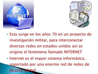 Esta surge en los años 70 en un proyecto de investigación militar, para interconectar diversas redes en estados unidos así se origino el fenómeno llamado INTERNET  Internet es el mayor sistema informático, soportado por una enorme red de redes de alcance global 