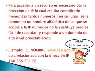 Para acceder a un recurso es necesario dar la dirección de IP lo cual resulta complicado memorizar tantos números , en su lugar  se le denomino un nombre alfabético único que se acopla a la IP numérica no la sustituye pero es fácil de recordar  y responde a un dominio de alto nivel preestablecido. Ejemplo:  EL NOMBRE  www.sep.gob.mx   Y  esta relacionada con la dirección IP 168.255.251.26  