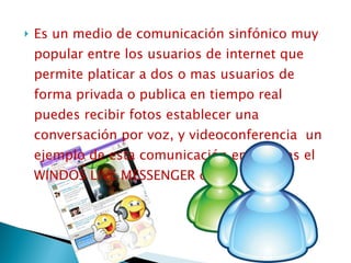 Es un medio de comunicación sinfónico muy popular entre los usuarios de internet que permite platicar a dos o mas usuarios de forma privada o publica en tiempo real puedes recibir fotos establecer una conversación por voz, y videoconferencia  un ejemplo de esta comunicación en línea es el WINDOS LIVE MESSENGER o IRC 