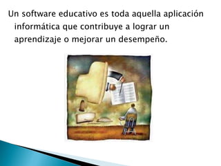 Un software educativo es toda aquella aplicación informática que contribuye a lograr un aprendizaje o mejorar un desempeño. 