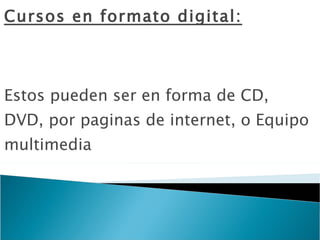 Cursos en formato digital: Estos pueden ser en forma de CD, DVD, por paginas de internet, o Equipo multimedia 