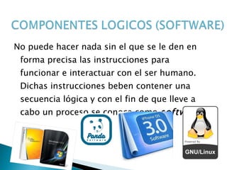   No puede hacer nada sin el que se le den en forma precisa las instrucciones para funcionar e interactuar con el ser humano. Dichas instrucciones beben contener una secuencia lógica y con el fin de que lleve a cabo un proceso se conoce como  software 