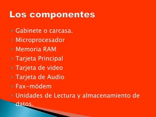 Gabinete o carcasa. Microprocesador Memoria RAM Tarjeta Principal Tarjeta de video Tarjeta de Audio Fax-módem Unidades de Lectura y almacenamiento de datos. 