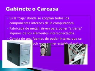 Es la “caja” donde se acoplan todos los componentes internos de la computadora. Fabricada de metal, sirven para poner “a tierra” algunos de los elementos interconectados.  Consta de una fuentes de poder interna que se encarga de reducir y mantener estable el voltaje,  