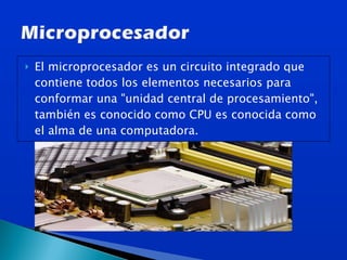 El microprocesador es un circuito integrado que contiene todos los elementos necesarios para conformar una "unidad central de procesamiento", también es conocido como CPU es conocida como el alma de una computadora. 