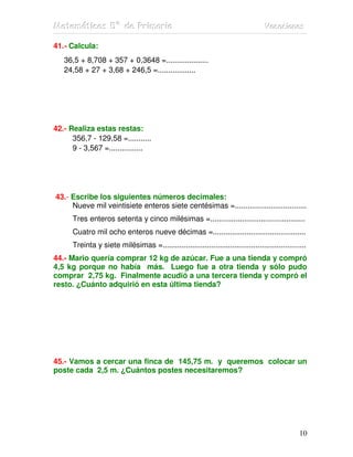 MMMaaattteeemmmááátttiiicccaaasss 555ººº dddeee PPPrrriiimmmaaarrriiiaaa VVVaaacccaaaccciiiooonnneeesss
10
41.- Calcula:
36,5 + 8,708 + 357 + 0,3648 =....................
24,58 + 27 + 3,68 + 246,5 =..................
42.- Realiza estas restas:
356,7 - 129,58 =...........
9 - 3,567 =................
43.- Escribe los siguientes números decimales:
Nueve mil veintisiete enteros siete centésimas =..................................
Tres enteros setenta y cinco milésimas =.............................................
Cuatro mil ocho enteros nueve décimas =............................................
Treinta y siete milésimas =....................................................................
44.- Mario quería comprar 12 kg de azúcar. Fue a una tienda y compró
4,5 kg porque no había más. Luego fue a otra tienda y sólo pudo
comprar 2,75 kg. Finalmente acudió a una tercera tienda y compró el
resto. ¿Cuánto adquirió en esta última tienda?
45.- Vamos a cercar una finca de 145,75 m. y queremos colocar un
poste cada 2,5 m. ¿Cuántos postes necesitaremos?
 