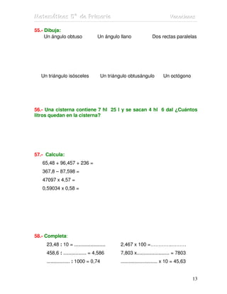 MMMaaattteeemmmááátttiiicccaaasss 555ººº dddeee PPPrrriiimmmaaarrriiiaaa VVVaaacccaaaccciiiooonnneeesss
13
55.- Dibuja:
Un ángulo obtuso Un ángulo llano Dos rectas paralelas
Un triángulo isósceles Un triángulo obtusángulo Un octógono
56.- Una cisterna contiene 7 hl 25 l y se sacan 4 hl 6 dal ¿Cuántos
litros quedan en la cisterna?
57.- Calcula:
65,48 + 96,457 + 236 =
367,8 – 87,598 =
47097 x 4,57 =
0,59034 x 0,58 =
58.- Completa:
23,48 : 10 = ....................... 2,467 x 100 =………….………
458,6 : ................. = 4,586 7,803 x........................ = 7803
................. : 1000 = 0,74 ........................... x 10 = 45,63
 