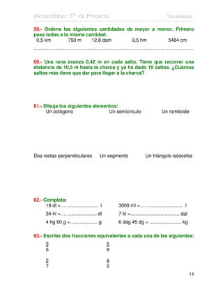 MMMaaattteeemmmááátttiiicccaaasss 555ººº dddeee PPPrrriiimmmaaarrriiiaaa VVVaaacccaaaccciiiooonnneeesss
14
59.- Ordena las siguientes cantidades de mayor a menor. Primero
pasa todas a la misma cantidad.
0,5 km 750 m 12,8 dam 9,5 hm 5484 cm
........................................................................................................................
60.- Una rana avanza 0,42 m en cada salto. Tiene que recorrer una
distancia de 10,5 m hasta la charca y ya ha dado 18 saltos. ¿Cuántos
saltos más tiene que dar para llegar a la charca?
61.- Dibuja los siguientes elementos:
Un octógono Un semicírculo Un romboide
Dos rectas perpendiculares Un segmento Un triángulo isósceles
62.- Completa:
18 dl =……..................... l 3000 ml =……......................... l
34 hl =…….................... dl 7 kl =..................................... dal
4 hg 60 g =…................. g 6 dag 45 dg = ........................ kg
63.- Escribe dos fracciones equivalentes a cada una de las siguientes:
3 5
5 9
2 4
7 3
 