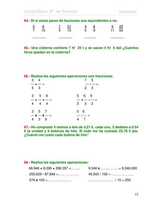 MMMaaattteeemmmááátttiiicccaaasss 555ººº dddeee PPPrrriiimmmaaarrriiiaaa VVVaaacccaaaccciiiooonnneeesss
15
64.- Di si estos pares de facciones son equivalentes o no.
3 6 7 21 4 8 5 25
7 15 5 15 5 9 11 55
_______ _______ ______ _______
65.- Una cisterna contiene 7 hl 25 l y se sacan 4 hl 6 dal ¿Cuántos
litros quedan en la cisterna?
66.- Realiza las siguientes operaciones con fracciones:
3 4 7 5
--- + --- = --- - --- =
5 3 2 3
3 5 8 5 6 9
--- + --- + --- = --- + --- - --- =
4 4 4 3 3 3
3 5 7 5 6
--- x --- x --- = --- : --- =
4 3 9 4 7
67.- He comprado 4 metros a tela de 4,21 €. cada uno, 3 dedales a 0.54
€ la unidad y 6 bobinas de hilo. Si todo me ha costado 25,78 € pts.
¿Cuánto me costó cada bobina de hilo?
68.- Realiza las siguientes operaciones:
68.946 + 8.395 + 296.357 =…….. 9.346 x……..………= 9.346.000
200.629 - 87.846 =……………… 45.000 : 100 = ……………….
576 x 100 =………………… …………………. : 10 = 350
 