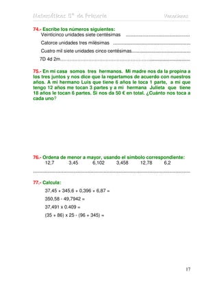 MMMaaattteeemmmááátttiiicccaaasss 555ººº dddeee PPPrrriiimmmaaarrriiiaaa VVVaaacccaaaccciiiooonnneeesss
17
74.- Escribe los números siguientes:
Veinticinco unidades siete centésimas .................................................
Catorce unidades tres milésimas ...........................................................
Cuatro mil siete unidades cinco centésimas.............................................
7D 4d 2m…………………………………………………...............................
75.- En mi casa somos tres hermanos. Mi madre nos da la propina a
los tres juntos y nos dice que la repartamos de acuerdo con nuestros
años. A mi hermano Luis que tiene 6 años le toca 1 parte, a mí que
tengo 12 años me tocan 3 partes y a mi hermana Julieta que tiene
18 años le tocan 6 partes. Si nos da 50 € en total. ¿Cuánto nos toca a
cada uno?
76.- Ordena de menor a mayor, usando el símbolo correspondiente:
12,7 3,45 6,102 3,458 12,78 6,2
........................................................................................................................
77.- Calcula:
37,45 + 345,6 + 0,396 + 6,87 =
350,58 - 49,7942 =
37,491 x 0.409 =
(35 + 86) x 25 - (96 + 345) =
 