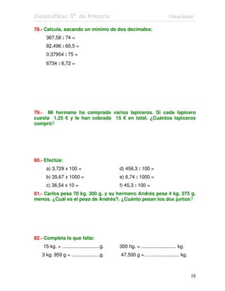MMMaaattteeemmmááátttiiicccaaasss 555ººº dddeee PPPrrriiimmmaaarrriiiaaa VVVaaacccaaaccciiiooonnneeesss
18
78.- Calcula, sacando un mínimo de dos decimales:
367,58 : 74 =
82,496 : 60,5 =
0,37954 : 75 =
6734 : 6,72 =
79.- Mi hermano ha comprado varios lapiceros. Si cada lapicero
cuesta 1,25 € y le han cobrado 15 € en total. ¿Cuántos lapiceros
compró?
80.- Efectúa:
a) 3,729 x 100 = d) 456,3 : 100 =
b) 35,67 x 1000 = e) 6,74 : 1000 =
c) 36,54 x 10 = f) 45,3 : 100 =
81.- Carlos pesa 70 kg. 300 g. y su hermano Andrés pesa 4 kg. 275 g.
menos. ¿Cuál es el peso de Andrés?. ¿Cuánto pesan los dos juntos?
82.- Completa lo que falta:
15 kg. = ............................g. 300 hg. = .......................... kg.
3 kg. 950 g = .....................g. 47.500 g =……................... kg.
 