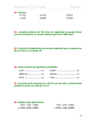 MMMaaattteeemmmááátttiiicccaaasss 555ººº dddeee PPPrrriiimmmaaarrriiiaaa VVVaaacccaaaccciiiooonnneeesss
19
83.- Calcula:
3 7 6 8 5 4 9 0 2 6 9 0
x 4 5 x 3 6 8 x 7 0 9
84.- ¿Cuántos bidones de 125 litros de capacidad se pueden llenar
con el contenido de un camión cisterna que lleva 3.800 litros?
85.- Calcula el Dividendo de una división sabiendo que su cociente es
89, su resto 5 y su divisor 43.
86.- Pasa a metros las siguientes cantidades:
6 km. = .......................... m. 8 dam. = ................................ m.
6500 cm. =..................... m. 500 dm. = .............................. m.
8 hm. =........................... m. 3 km. =…................................ m.
87.- Un pintor pinta cada día 2 m. y 60 cm. de una valla. ¿Cuántos días
tardará en pintar una valla de 13 m.?
88.- Realiza estas operaciones:
5 km. 7 hm. 4 dam. 7 km. 3 hm. 6 dam.
+ 3 km. 6 hm. 6 dam. - 4 km. 7 hm. 8 dam.
 