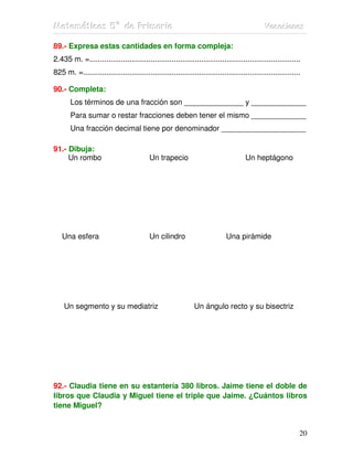 MMMaaattteeemmmááátttiiicccaaasss 555ººº dddeee PPPrrriiimmmaaarrriiiaaa VVVaaacccaaaccciiiooonnneeesss
20
89.- Expresa estas cantidades en forma compleja:
2.435 m. =....................................................................................................
825 m. =.......................................................................................................
90.- Completa:
Los términos de una fracción son ______________ y _____________
Para sumar o restar fracciones deben tener el mismo _____________
Una fracción decimal tiene por denominador ____________________
91.- Dibuja:
Un rombo Un trapecio Un heptágono
Una esfera Un cilindro Una pirámide
Un segmento y su mediatriz Un ángulo recto y su bisectriz
92.- Claudia tiene en su estantería 380 libros. Jaime tiene el doble de
libros que Claudia y Miguel tiene el triple que Jaime. ¿Cuántos libros
tiene Miguel?
 