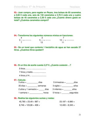 MMMaaattteeemmmááátttiiicccaaasss 555ººº dddeee PPPrrriiimmmaaarrriiiaaa VVVaaacccaaaccciiiooonnneeesss
21
93.- Juan compra, para regalar en Reyes, tres bolsas de 85 caramelos
a 2,85 € cada una, seis de 132 caramelos a 3,76 € cada una y cuatro
bolsas de 45 caramelos a 2,36 € cada una ¿Cuánto dinero gastó en
total? ¿Cuántos caramelos compró?
94.- Transforma los siguientes números mixtos en fracciones:
4 3 7
3 --- = --------- 5 --- = -------- 13 --- = -----------
7 13 11
95.- De un tonel que contenía 1 hectolitro de agua se han sacado 27
litros. ¿Cuántos litros quedan?
96.- Si un litro de aceite cuesta 3,27 €. ¿Cuánto costarán ...?
5 litros………….......................
7 litros y medio........................
4 litros y1/4… ..........................
97.- Calcula:
3 años = __________ días 5 trimestres = _______días
35 días = _________ semanas 3 siglos = __________ años
2 años y 1 semestre = _____ días 3 milenios = _______ años
1 semana = ____________ horas 5 horas = _______segundos
98.- Realiza las siguientes sumas y restas:
45,780 + 23,49 + 987 = 23,187 – 6,980 =
8,746 + 123,86 + 408 = 12,400 – 8,345 =
 