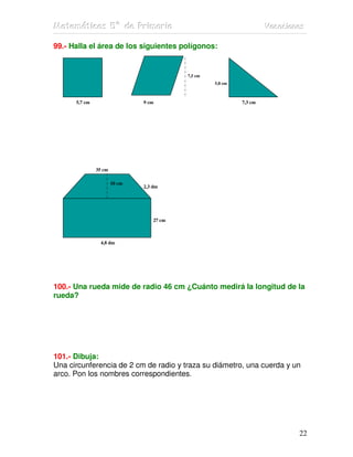 MMMaaattteeemmmááátttiiicccaaasss 555ººº dddeee PPPrrriiimmmaaarrriiiaaa VVVaaacccaaaccciiiooonnneeesss
22
99.- Halla el área de los siguientes polígonos:
7,5 cm
5,8 cm
5,7 cm 9 cm 7,3 cm
35 cm
18 cm 2,3 dm
27 cm
4,8 dm
100.- Una rueda mide de radio 46 cm ¿Cuánto medirá la longitud de la
rueda?
101.- Dibuja:
Una circunferencia de 2 cm de radio y traza su diámetro, una cuerda y un
arco. Pon los nombres correspondientes.
10 cm
 
