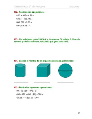 MMMaaattteeemmmááátttiiicccaaasss 555ººº dddeee PPPrrriiimmmaaarrriiiaaa VVVaaacccaaaccciiiooonnneeesss
23
102.- Realiza estas operaciones:
4,27 + 365,4 + 52 =
630,7 – 409,796 =
368, 596 x 3,08 =
697,25 x 4,67 =
103.- Un trabajador gana 390,50 € a la semana. Si trabaja 5 días a la
semana y 8 horas cada día, calcula lo que gana cada hora.
104.- Escribe el nombre de los siguientes cuerpos geométricos:
_________________ ___________________ ___________________
105.- Realiza las siguientes operaciones:
30 + 70 x 20 – 975 : 5 =
450 – 190 x (140 : 70) + 500 =
(30,25 – 14,6) x 23 + 29 =
 