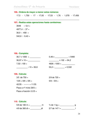 MMMaaattteeemmmááátttiiicccaaasss 555ººº dddeee PPPrrriiimmmaaarrriiiaaa VVVaaacccaaaccciiiooonnneeesss
24
106.- Ordena de mayor a menor estos números:
17,5 - 1,750 - 17 - 17,05 - 17,53 - 1,76 - 1,078 - 17,456
_________________________________________________________
107.- Realiza estas operaciones hasta centésimas:
3648 : 6,4 =
4977,4 : 37 =
36,9 : 458 =
542,6 : 9,42 =
108.- Completa:
36,7 x 1000 = __________ 5,48 x ____________ = 5480
36,97 x 10 = ___________ _________ x 100 = 94,2
7,52 : 100 = 4826 : 1000 = ____________
__________ : 10 = 36,8 53,2 : _________ = 0,532
109.- Calcula:
3/5 de 750 = 2/9 de 720 =
13/6 + 8/8 + 9/6 = 5/8 – 5/8 =
42/35 - -------- = 11/35
Pasa a nº mixto 28/5 =
Pasa a fracción 3 2/5 =
110.- Calcula:
5/9 de 180 m = __________ m ¾ de 1 kg = _____________ g
4/9 de 360 dl = __________dl 2/7 de 147 l = ____________ l
 