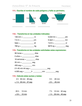 MMMaaattteeemmmááátttiiicccaaasss 555ººº dddeee PPPrrriiimmmaaarrriiiaaa VVVaaacccaaaccciiiooonnneeesss
25
111.- Escribe el nombre de cada polígono y halla su perímetro.
12,18 cm
6 cm 8 cm 7,63cm
5 cm
8,36 cm
3,5 cm 5,4 cm _____________
____________ ____________ ______________
112.- Transforma en las unidades indicadas:
138 mm = ___________ m 0,034 hm = ________dm
7,5 m = _____________cm 6 dam = __________ km
5dal = ______________ dl 7,8 hl = ___________ cl
785 g = _____________ kg 9675 cg = _________ dag
113.- Transforma en las unidades solicitadas estas expresiones:
96 horas = ___________ días
2 años = _____________ días
16 semanas = _________ días
35 min = __________ seg
456 seg = _________ min
2 h 45 min 44 seg = _________________seg
4.095 seg = _______h _________min __________seg
114.- Calcula estas sumas y restas:
3 h 35 min 28 seg 5 h 20 min
+ 1 h 30 min 37 seg - 2 h 45 min
20 h 13 min 7 h 12 min 42 seg
+ 9 h 10 min - 1 h 30 min 40 seg
 
