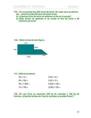 MMMaaattteeemmmááátttiiicccaaasss 555ººº dddeee PPPrrriiimmmaaarrriiiaaa VVVaaacccaaaccciiiooonnneeesss
26
115.- En una granja hay 250 vacas de leche. De cada vaca se obtiene
por término medio 60 litros de leche al día.
a) ¿Cuántos litros de leche se obtienen al día en la granja?
b) ¿Qué dinero se obtienen si se vende el litro de leche a 60
céntimos de euro?
116.- Halla el área de esta figura.
8 cm
4,5cm
9 cm
4 cm
13 cm
117.- Halla el producto:
34 x 10 = 0,34 x 10 =
65 x 100 = 2,45 x 10 =
54 x 1.000 = 0,025 x 100 =
12 x 100 = 2,083 x 100 =
118.- En una finca se cosechan 540 kg de naranjas y 180 kg de
limones. ¿Cuántas bolsas de 4 kg de naranjas se pueden llenar?
 