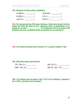 MMMaaattteeemmmááátttiiicccaaasss 555ººº dddeee PPPrrriiimmmaaarrriiiaaa VVVaaacccaaaccciiiooonnneeesss
30
131.- Expresa en litros estas cantidades:
a) 548 dl = _________ l d) 23 dal = __________ l
b) 456 cl = _________ l 5,4 hl = _____________ l
c) 67 ml = _________ l 0.67 kl = ____________ l
132.- En una granja hay 230 vacas lecheras. Cada vaca da por término
medio 56 litros de leche al día. ¿Cuántos litros se obtendrán en la
granja en un día? _____________ . Si vendemos el litro de leche a 60
céntimos de euro, ¿cuántos euros se sacarán en una semana?
133.- Un cuarto de kg de carne cuesta 4,7 €, ¿cuánto costará 1 kg?
134.- Resuelve estas operaciones:
(70 + 20) : 6 = __________ (48 : 6) x 5 = ____________
(525 – 45) : 8 = __________ (36 : 9) + 36 – 12 = _______
135.- Un ciclista sale de paseo a las 7:10 h de la mañana y regresa a
las 11:20 h. ¿Cuánto duró el paseo?
 