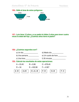 MMMaaattteeemmmááátttiiicccaaasss 555ººº dddeee PPPrrriiimmmaaarrriiiaaa VVVaaacccaaaccciiiooonnneeesss
31
136.- Halla el área de estos polígonos:
36 dm 19 cm
17 dm
23 dm 15dm
137.- Luis tiene 12 años y a su padre le faltan 5 años para tener cuatro
veces la edad del hijo. ¿Cuántos años tiene el padre?
138.- ¿Cuántos segundos son?
a) Un día _______________ d) Medio día ____________
b) Una semana ___________ e) Un cuarto de hora _________
c) Una hora ______________ f) 35 minutos ______________
139.- Calcula los resultados de estas operaciones:
A = 23,45 B = 0,98 C = 879,45
D = 34 E = 432,98 F = 4.567
A - B A x B E + A + B F : D C x D F - C
 