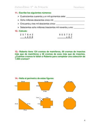 MMMaaattteeemmmááátttiiicccaaasss 555ººº dddeee PPPrrriiimmmaaarrriiiaaa VVVaaacccaaaccciiiooonnneeesss
4
11.- Escribe los siguientes números:
Cuatrocientos cuarenta y un mil quinientos siete: ________________
Ocho millones doscientos cinco mil: __________________________
Cincuenta y tres mil doscientos cinco: ________________________
Setecientos ocho millones trescientos mil noventa y uno: _________
12.- Calcula:
2 5 7 8 4 2 9 0 5 7 3 2
x 4 0 8 x 6 7
13.- Roberto tiene 124 cromos de mamíferos, 69 cromos de insectos
más que de mamíferos y 38 cromos de aves más que de insectos.
¿Cuántos cromos le faltan a Roberto para completar una colección de
1.000 cromos?
14.- Halla el perímetro de estas figuras:
26 cm 7,6 dm 145 mm
9 cm 4,8 dm
3,9 dm
2 cm 6 cm 35 mm
23 cm 47 cm 4 cm
35 cm
 