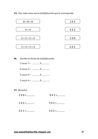 www.lapandilladelaardilla.blogspot.com 21
65. Une cada suma con la multiplicación que le corresponde.
66. Escribe en forma de multiplicación.
3 veces 7 = …………. X ………….
6 veces 2 = …………. X ………….
5 veces 9 = …………. X ………….
2 veces 4 = …………. X ………….
67. Resuelve.
2 X 8 =………… 0 X 2 =…………
2 X 6 =………… 9 X 2 =…………
2 X 1 =………… 4 X 2 =…………
8 + 8 + 8
3 X 8
6 + 6
6 X 2
2 + 2 + 2 + 2
4 X 2
3 + 3 + 3 + 3
3 X 4
 