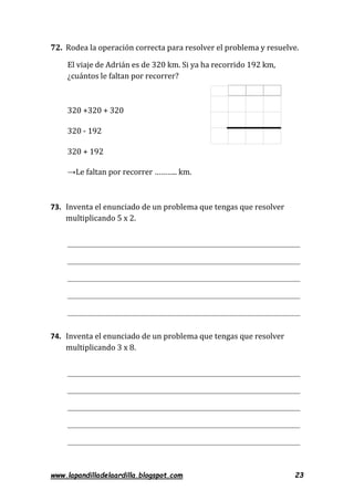 www.lapandilladelaardilla.blogspot.com 23
72. Rodea la operación correcta para resolver el problema y resuelve.
El viaje de Adrián es de 320 km. Si ya ha recorrido 192 km,
¿cuántos le faltan por recorrer?
320 +320 + 320
320 - 192
320 + 192
→Le faltan por recorrer ……….. km.
73. Inventa el enunciado de un problema que tengas que resolver
multiplicando 5 x 2.
74. Inventa el enunciado de un problema que tengas que resolver
multiplicando 3 x 8.
 